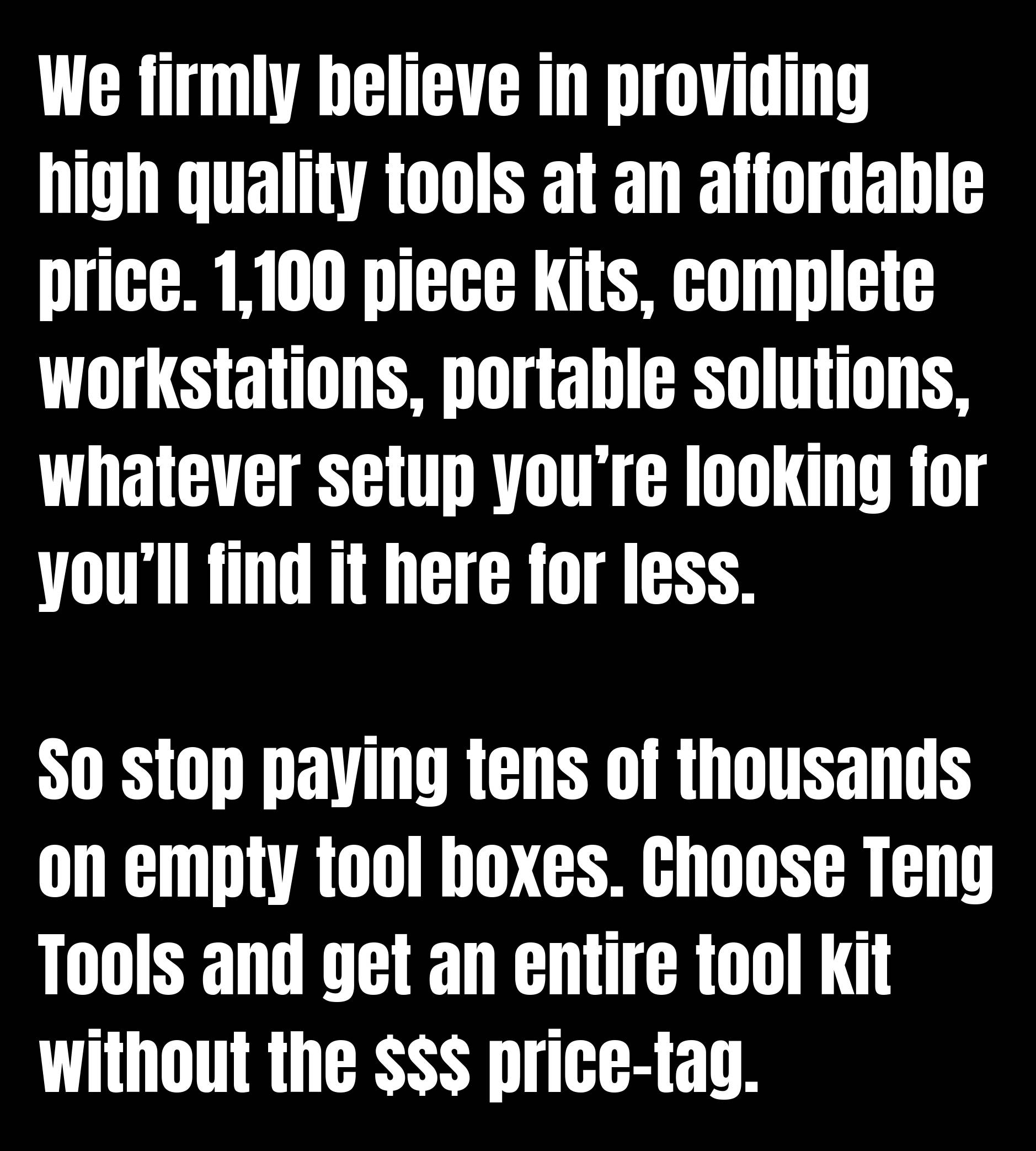 We firmly believe in providing high quality tools at an affordable price. 1,100 piece kits, complete workstations, portable solutions, whatever setup you’re looking for you’ll find it here for less.  So stop paying tens of thousands on empty tool boxes. Choose Teng Tools and get an entire tool kit without the $$$ price-tag.