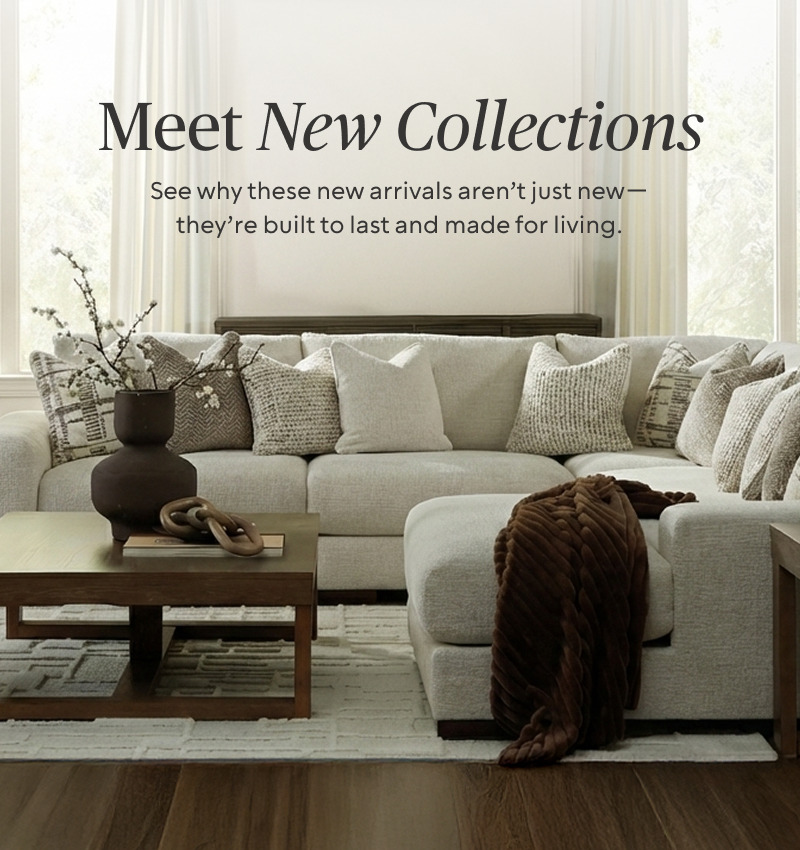 Meet New Collections. See why these new arrivals aren't just new; they're built to last and made for living.