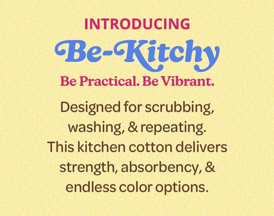 Introducing Be-Kitchy - Be Practical. Be Vibrant. Designed for scrubbing, washing, & repeating. This kitchen cotton delivers strength, absorbency, & endless color options.