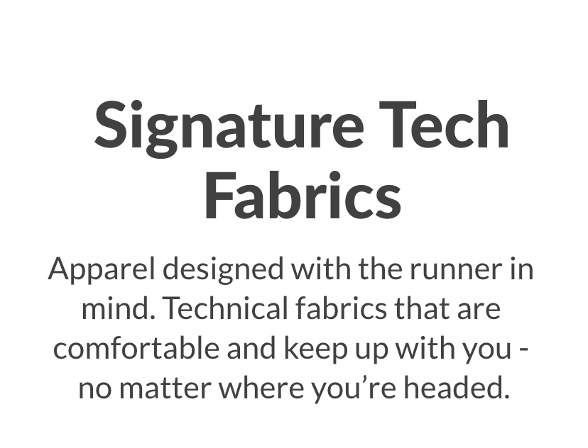 Signature Tech Fabrics - Apparel designed with the runner in mind. Technical fabrics that are comfortable and keep up with you no matter where you're headed.
