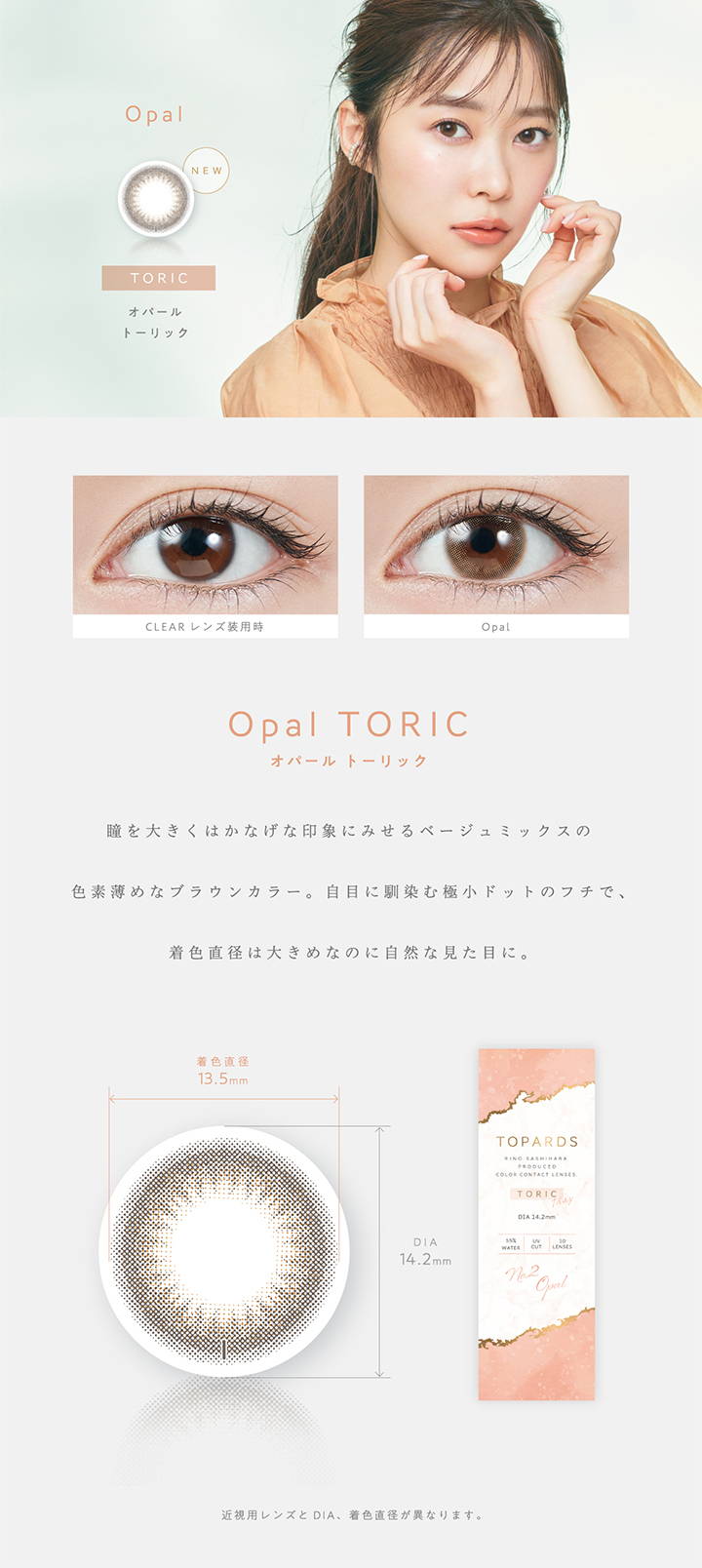 Opal TORIC(オパールトーリック),新色,瞳を大きくはかなげな印象にみせるベージュミックスの色素薄めなブラウンカラー。自目になじむ極小ドットのフチで、直色直径は大きめなのに自然な見た目に。,着色直径13.5mm,DIA14.2mm|TOPARDS TORIC(トパーズトーリック)コンタクトレンズ