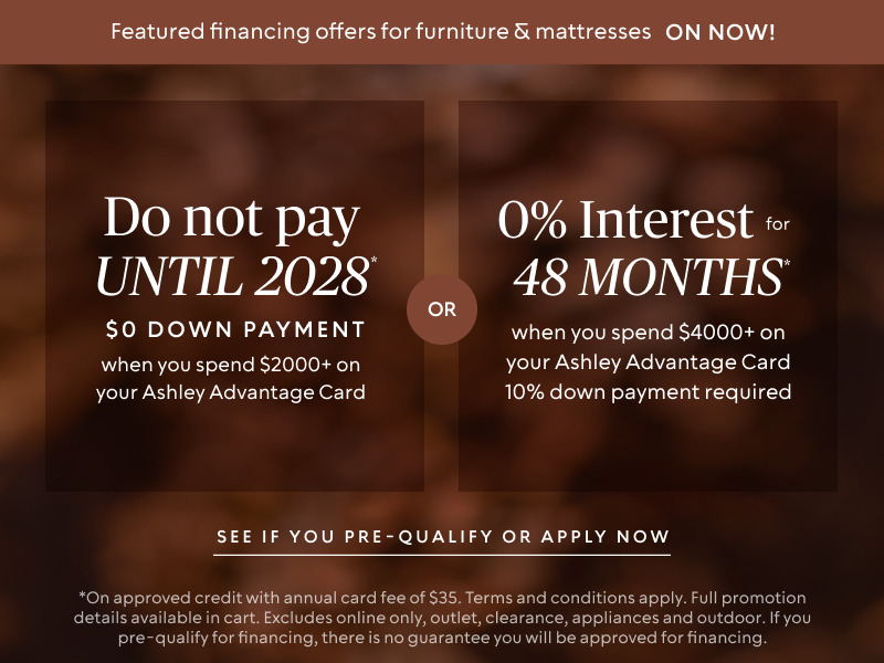 Do not pay until 2028 * when you spend $2,000+ OR No interest for 48 Months* when you spend $4,000+ & 10% down payment required on your Ashley Advantage Card 