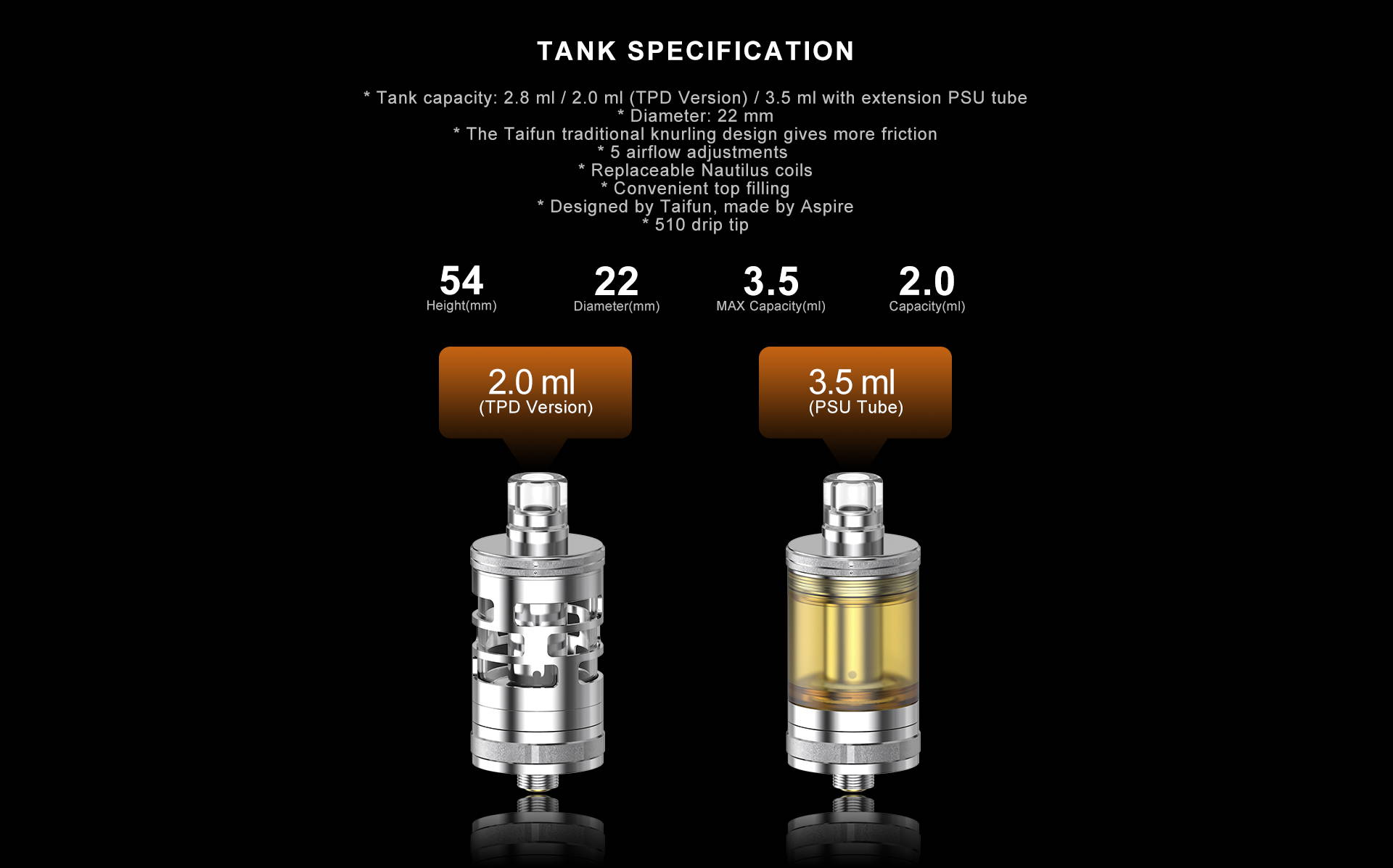 Tank capacity: 2.8 ml / 2.0 ml (TPD Version) / 3.5 ml with extension PSU tube * Diameter: 22 mm * The Taifun traditional knurling design gives more friction * 5 airflow adjustments  * Replaceable Nautilus coils * Convenient top filling * Designed by Taifun, made by Aspire * 510 drip tip