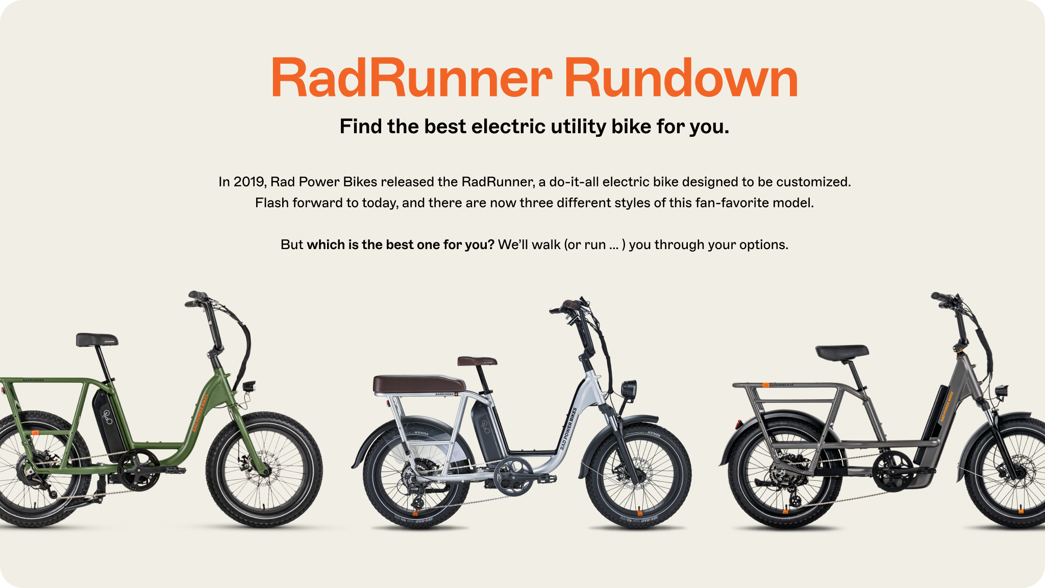 RadRunner Rundown. Find the best electric utility bike for you. In 2019, Rad Power Bikes released the RadRunner, a do-it-all electric bike designed to be customized. Flash forward to today, and there are now three different styles of this fan-favorite model. But which is the best one for you? We'll walk (or run ... ) you through your options.