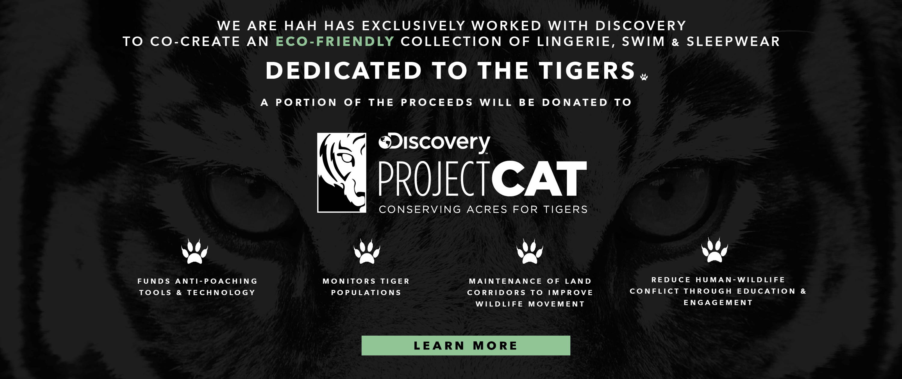 WE ARE HAH HAS EXCLUSIVELY WORKED WITH DISCOVERY TO CO-CREATE AN ECO-FRIENDLY COLLECTION OF LINGERIE, SWIM & SLEEPWEAR DEDICATED TO THE TIGERS.a portion of the proceeds will be donated to PROJECT CAT consrving acres for tigers. project CAT funds anti-poaching tools and technology. project cat monitors tiger populations. project cat maintenance of land corridors to improve wildlife movement. project catreduce human-wildlife conflict through education & engagement. tiger print bikini tiger print underwear