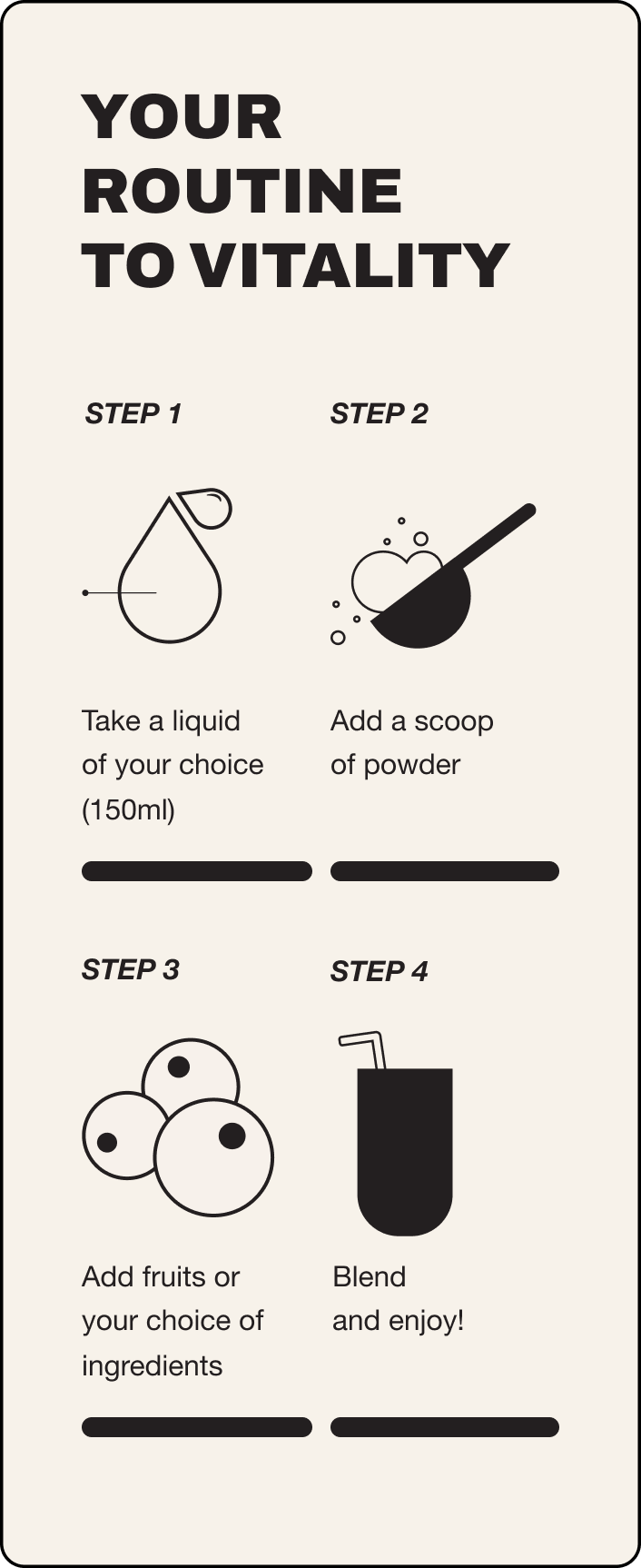 Your guide to Vitality. Step 1: Take a liquid of your choice (150ml). Step 2: Add a scoop of powder. Step 3: Add fruits or your choice of ingredients. Step 4: Blend and enjoy!