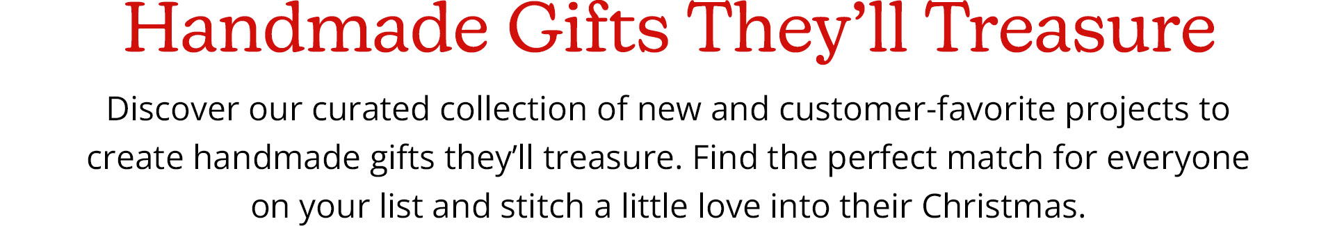 Handmade Gifts They'll Treasure - Discover our curated collection of new and customer-favorite projects to create handmade gifts they'll treasure. Find the perfect match for everyone on your list and stitch a little love into their Christmas.