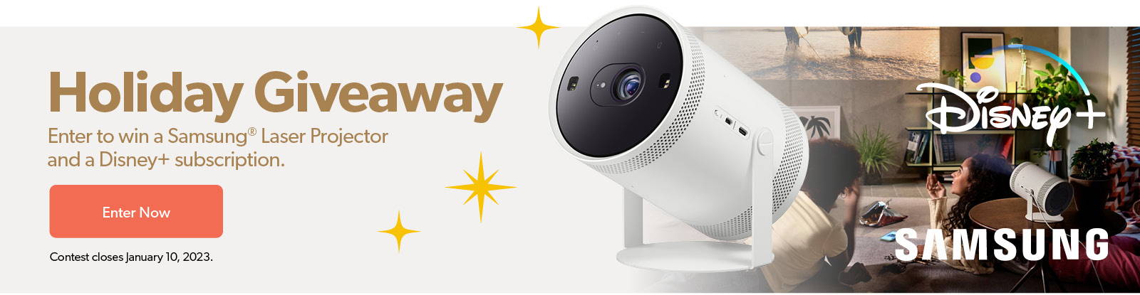 Holiday Giveaway Enter to win a Samsung Laser Projector and a Disney+ Subscription Contest Closes January 10, 2023