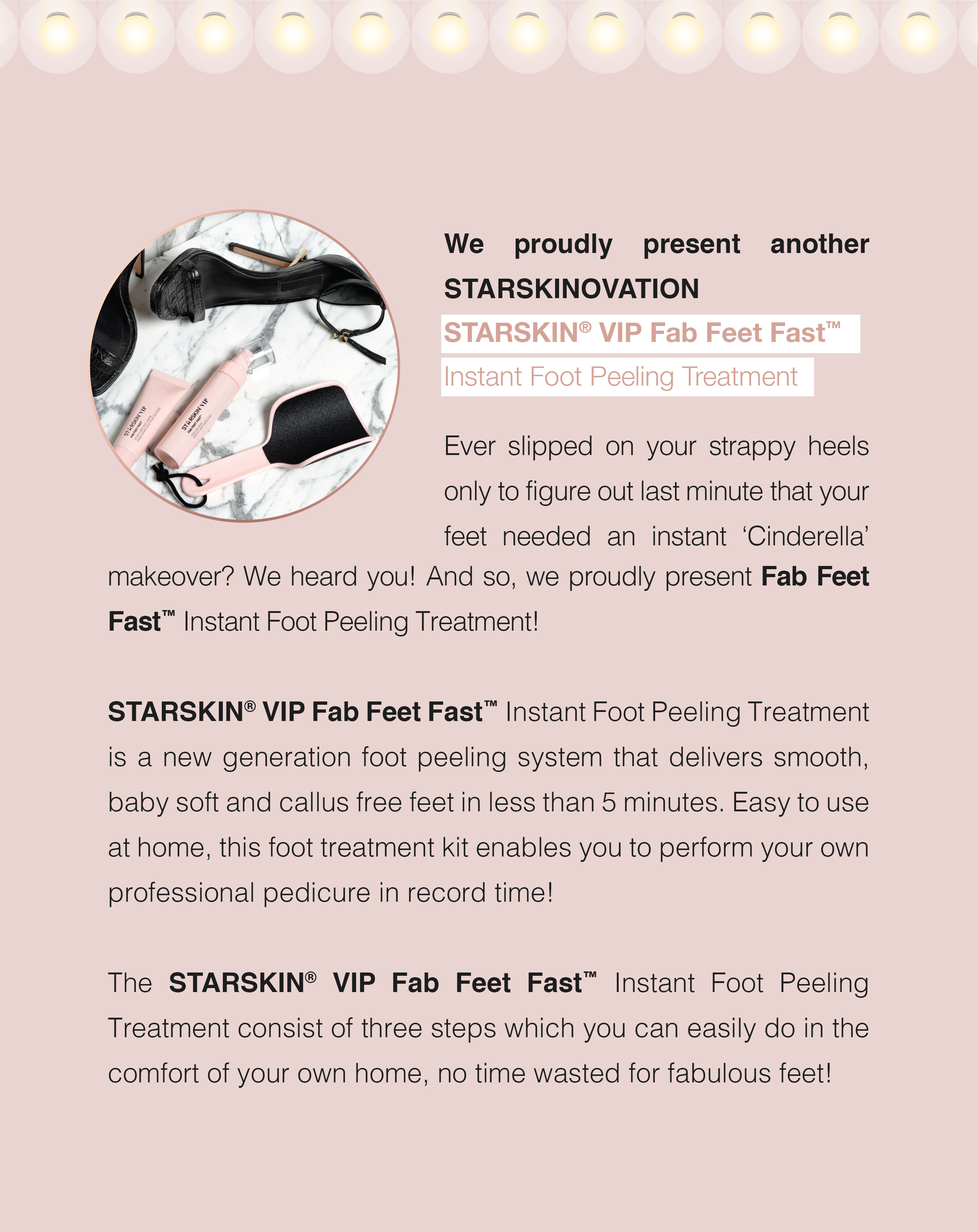 We proudly present another STARSKINOVATION STARSKIN® VIP Fab Feet Fast™ Instant Foot Peeling Treatment  Ever slipped on your strappy heels only to figure out last minute that your feet needed an instant ‘Cinderella’ makeover? We heard you! And so, we proudly present Fab Feet Fast™ Instant Foot Peeling Treatment! STARSKIN® VIP Fab Feet Fast™ Instant Foot Peeling Treatment is a new generation foot peeling system that delivers smooth, baby soft and callus free feet in less than 5 minutes. Easy to use at home, this foot treatment kit enables you to perform your own professional pedicure in record time!  The VIP Fab Feet Fast™ Instant Foot Peeling Treatment consist of three steps which you can easily do in the comfort of your own home, no time wasted for fabulous feet!