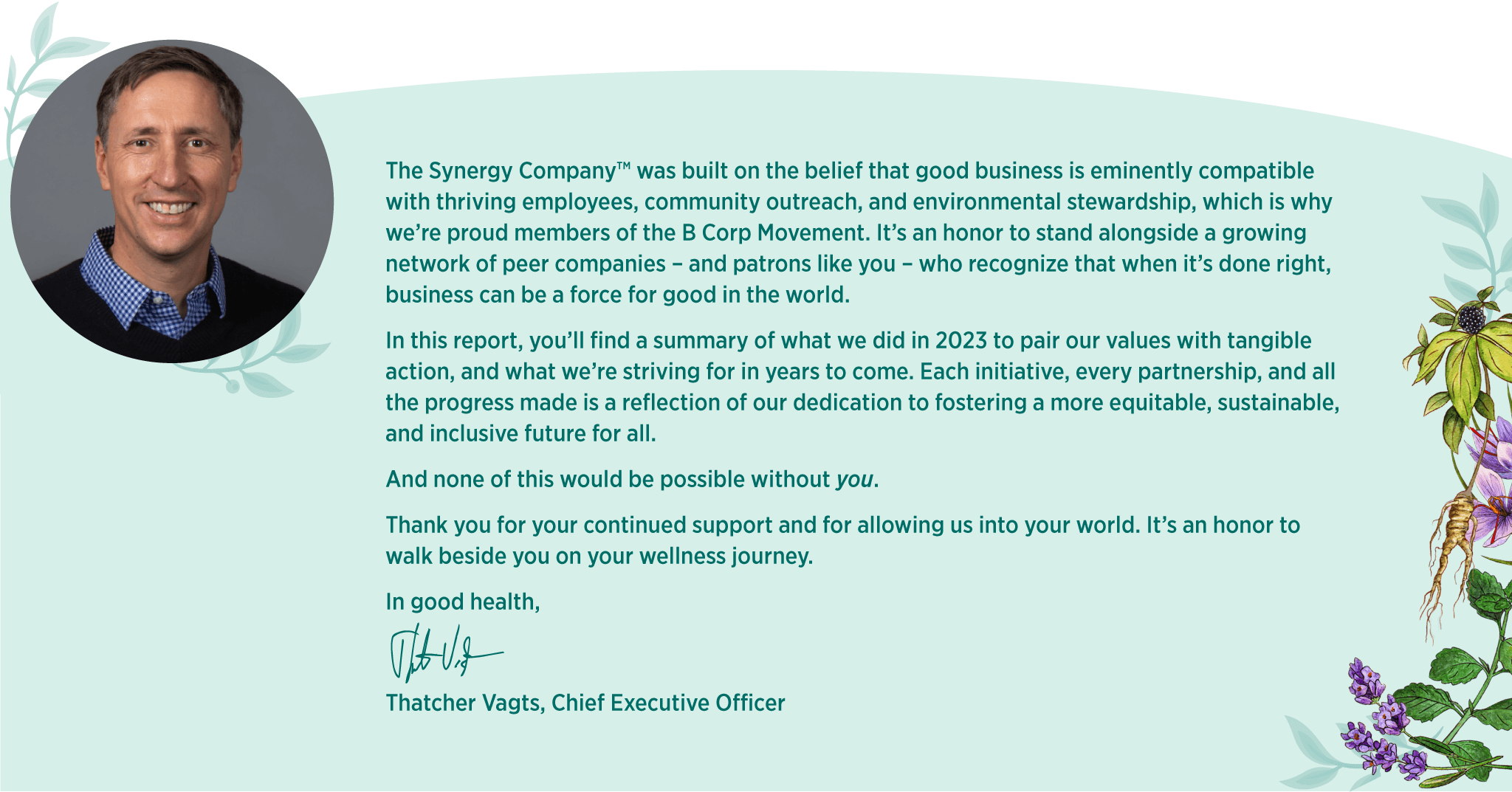 The Synergy Company™ was built on the belief that good business is eminently compatible with thriving employees, community outreach, and environmental stewardship, which is why we’re proud members of the B Corp Movement. It’s an honor to stand alongside a growing network of peer companies – and patrons like you – who recognize that when it’s done right, business can be a force for good in the world. In this report, you’ll find a summary of what we did in 2023 to pair our values with tangible action, and what we’re striving for in years to come. Each initiative, every partnership, and all the progress made is a reflection of our dedication to fostering a more equitable, sustainable, and inclusive future for all. And none of this would be possible without you. Thank you for your continued support and for allowing us into your world. It’s an honor to walk beside you on your wellness journey. In good health, Thatcher Vagts, Chief Executive Officer