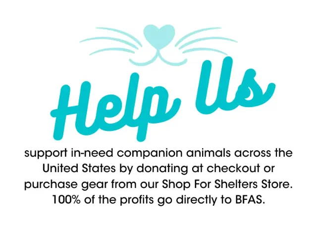 Help us support in-need companion animals across the United States by donating at checkout or purchase gear from our Shop For Shelters Store. 100% of the profits go directly to BFAS. 