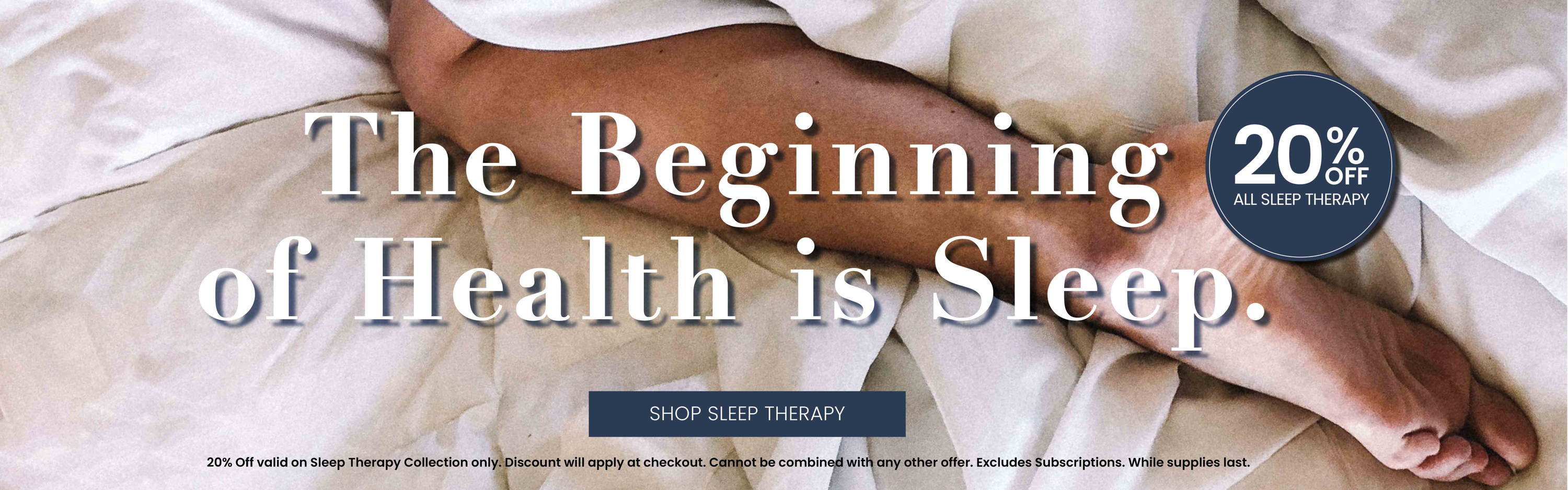 The Beginning of Health is Sleep.  20% Off All Sleep Therapy. Discount will apply at checkout. Excludes Subscriptions. While supplies last.