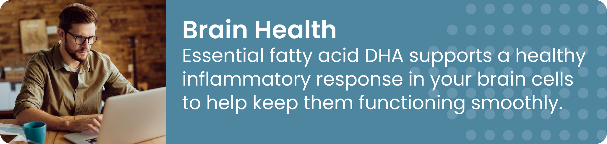 Brain Health Essential fatty acid DHA supports a healthy inflammatory response in your brain cells to help keep them functioning smoothly.