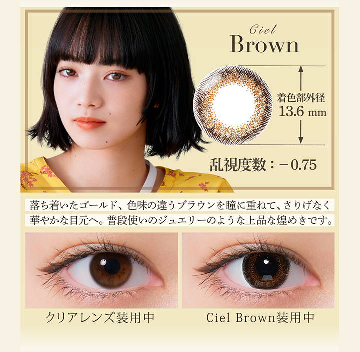 Ciel Brown(シエルブラウン),着色直径13.6mm,乱視度数：-0.75,落ち着いたゴールド、色味の違うブラウンを瞳に重ねて、さりげなく華やかな目元へ。普段使いのジュエリーのような上品な煌めきです。,クリアコンタクト装用写真とシエルブラウン装用写真の比較|ネオサイトワンデーシエルUVトーリック(NeoSight oneday Ciel UV TORIC) ワンデーコンタクトレンズ