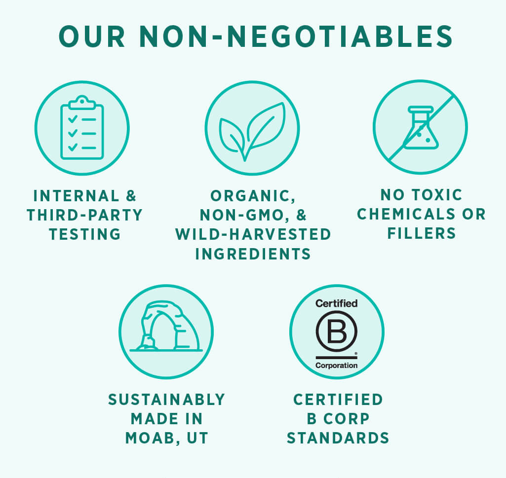 Our non-negotiables: internal and third-party testing. Organic , non-GMO, and wild-harvested ingredients. No toxic chemicals or fillers. Sustainably made in Moab, UT. Certified B Corp Standards. Learn more.