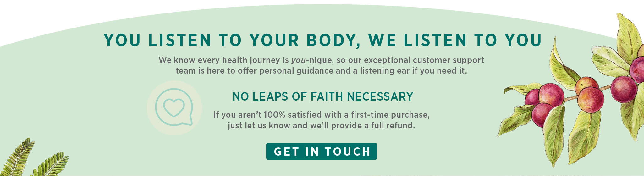 You listen to your body, we listen to you. We know wellness is one-size-fits-you, so our exceptional customer support team is here to offer a listening ear and guidance if you need it. No leaps of faith necessary: If you aren’t 100% satisfied with a first-time purchase, just let us know and we’ll provide a full refund.