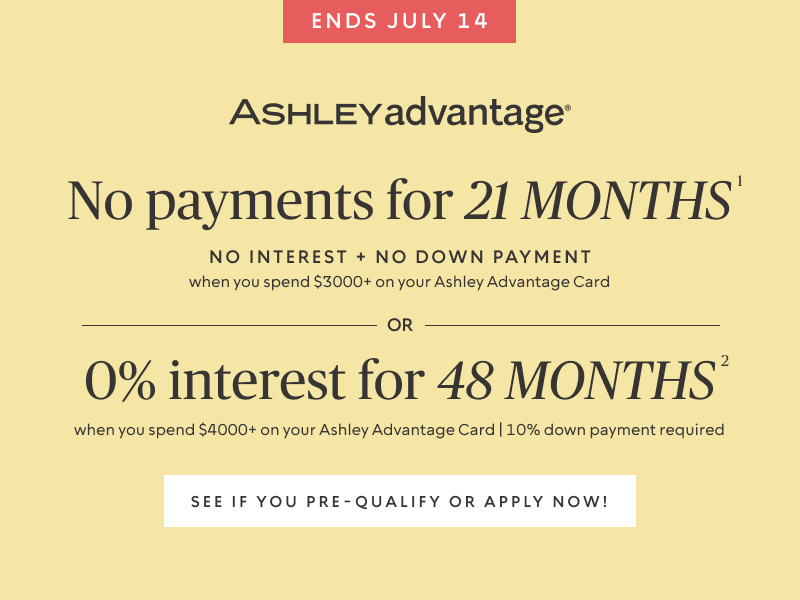Ends July 14 | No Payments for 21 Months* when you spend $3,000+ OR No interest for 48 Months* when you spend $4,000+ on your Ashley Advantage Card