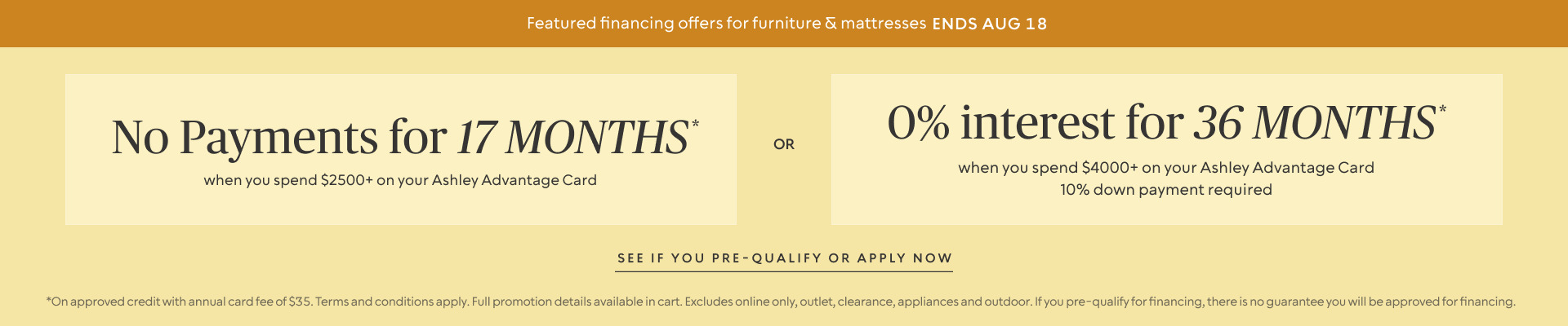 Ends Aug 18: No Payments for 17 Months* when you spend $2,500+ OR No interest for 36 Months* when you spend $4,000+ & 10% down payment requiredon your Ashley Advantage Card 