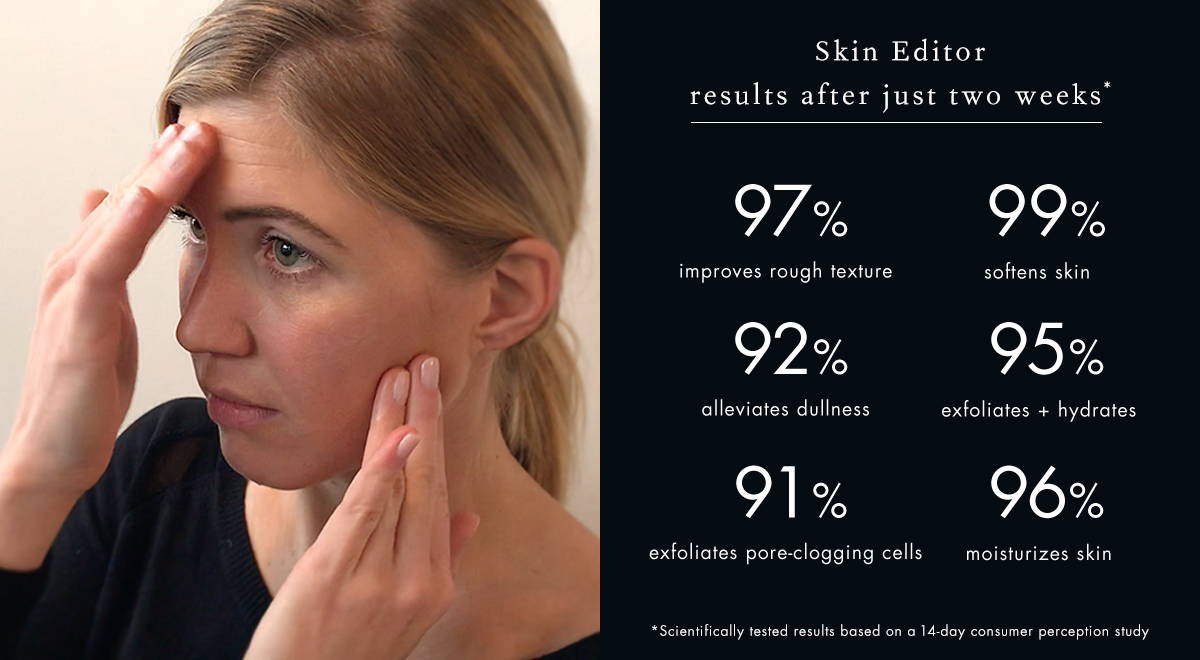Skin Editor 14 day consumer perception study: 97% improves rough texture, 99% softens skin, 92% alleviates dullness, 95% exfoliates + hydrates, 91% exfoliates pore-clogging cells, 96% moisturizes skin
