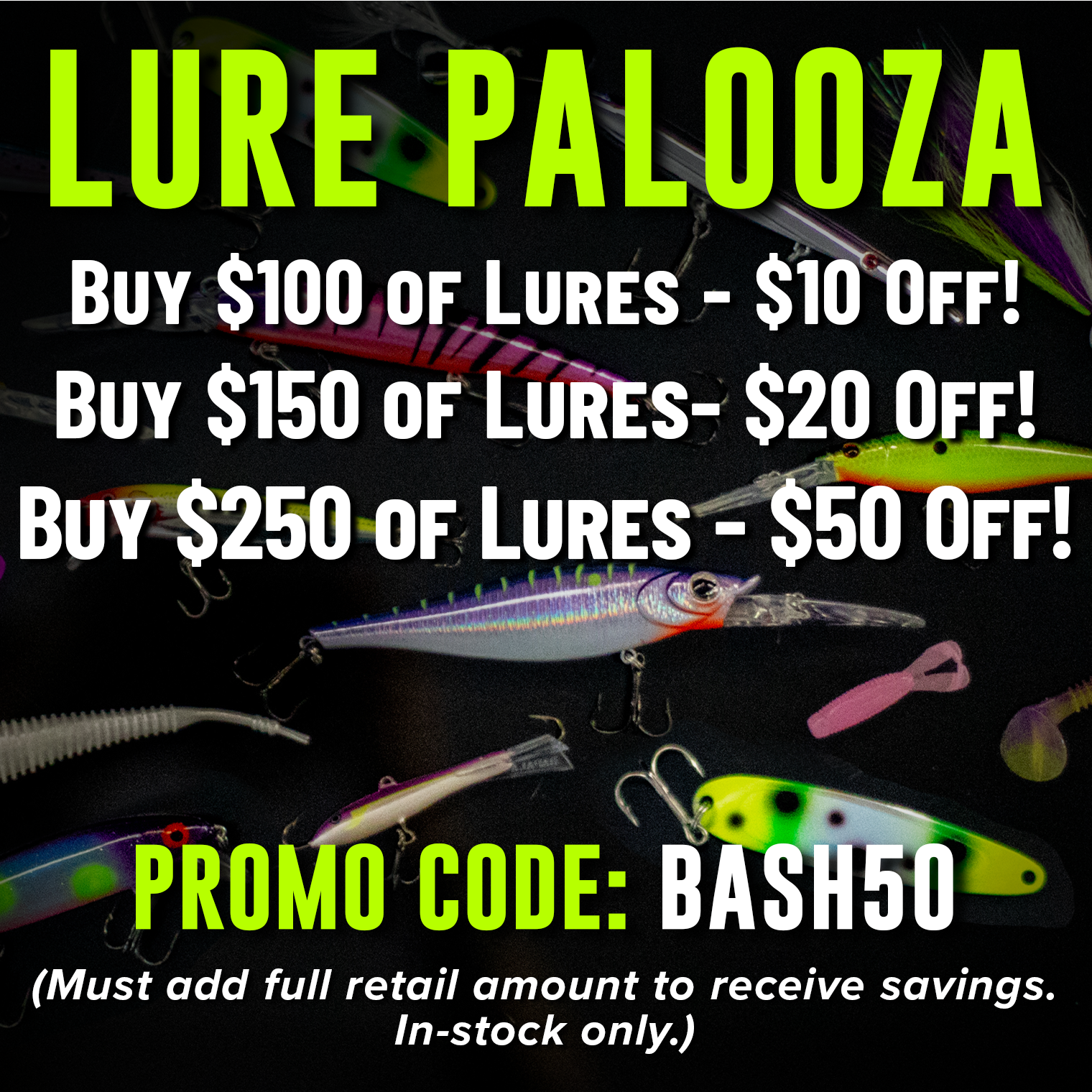 Lure Palooza! Buy $100 of Lures - $10 Off Buy $150 Of Lures - $20 Off! Buy $250 0f Lures - $50 Off! Promo Code: BASH50 (Must add full retail amount to receive savings. In-stock only.)