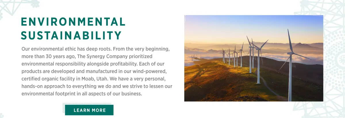 Environmental Sustainability. Our environmental ethic has deep roots. From the very beginning, more than 30 years ago, The Synergy Company prioritized environmental responsibility alongside profitability. Each of our products are developed and manufactured in Moab, Utah. We have a very personal, hands-on approach to everything we do and we strive to lessen our environmental footprint in all aspects of our business.