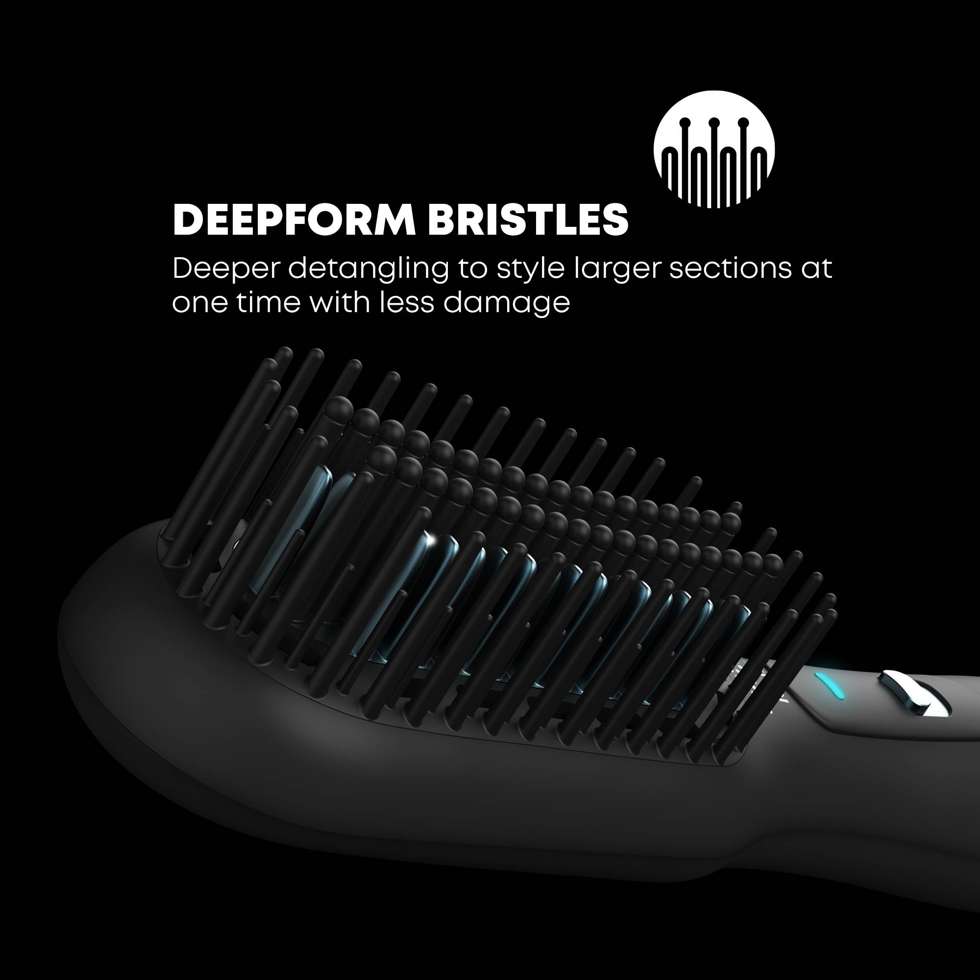 Deepform detangling bristles and ceramic bristles for smooth, straight hairstyles. 