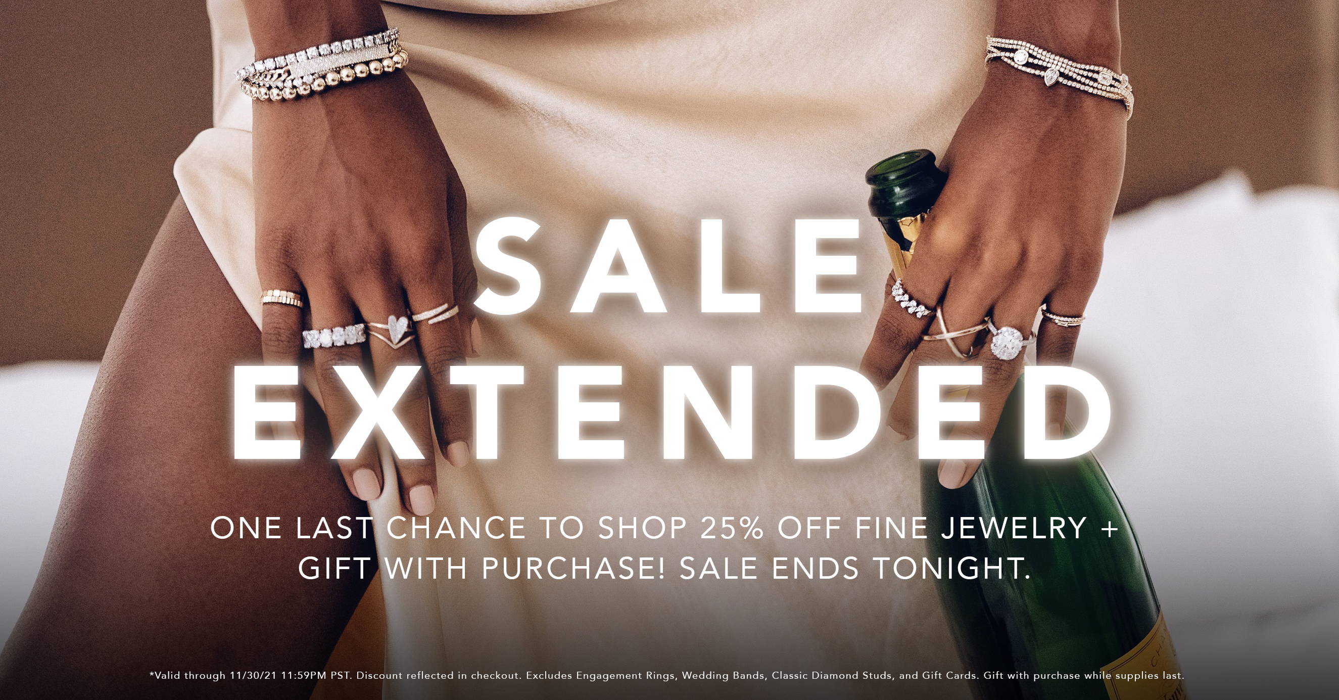 Sale extended! One last chance to shop 25% Off Fine Jewelry + Gift with Purchase! Sale ends tonight. *Valid 11/24/21 through 11/30/21 11:59PM pst. Discount reflected in checkout. Excludes Engagement Rings, Wedding Bands, Classic Diamond Studs, and Gift Cards. Gift with purchase while supplies last.