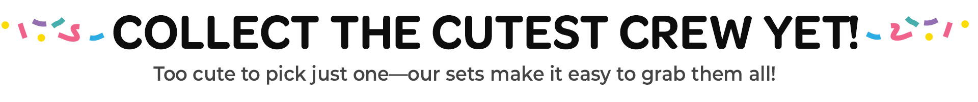 Text promoting collection of cute characters or items. Collect the cutest crew yet! Too cute to pick just one. Our sets make it easy to grab them all!