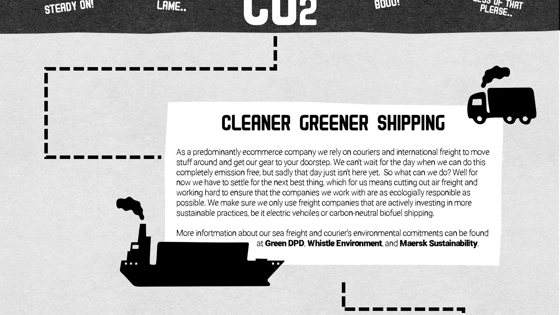 CO2, Lame, Steady On! Boo! Less of that please. CLEANER GREENER SHIPPING   As a predominantly ecommerce company we rely on couriers and international freight to move stuff around and get our gear to your doorstep. We can't wait for the day when we can do this completely emission free, but sadly that day just isn't here yet.  So what can we do? Well for now we have to settle for the next best thing, which for us means cutting out air freight and working hard to ensure that the companies we work with are as ecologially responible as possible. We make sure we only use freight companies that are actively investing in more sustainable practices, be it electric vehciles or carbon-neutral biofuel shipping.   More infortmation about our sea freight and courier's environmental comitments can be found at Green DPD, Whistle Environment, and Maersk Sustainability.