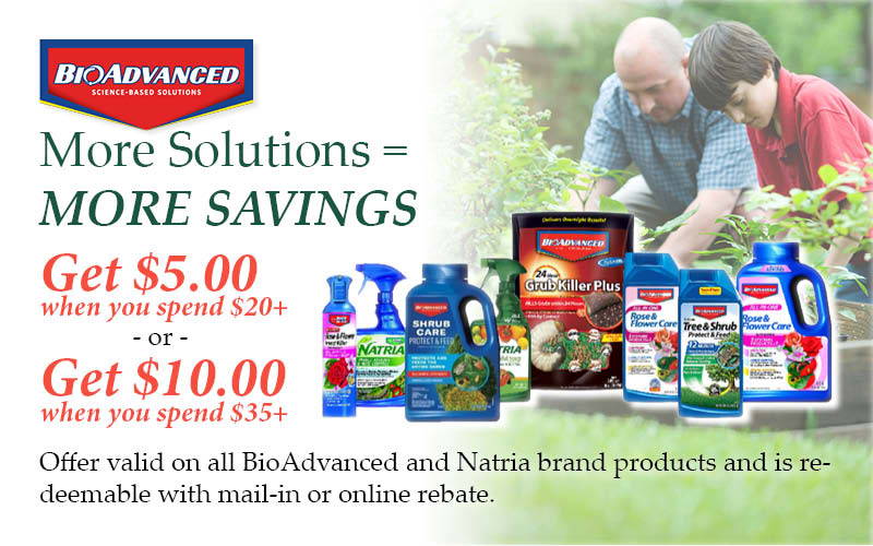 BioAdvanced Rebate: More Solutions equals More Savings! Get $5.00 when you spend $20.00 or more – or - Get $10.00 when you spend $35.00 or more. | Offer valid on all BioAdvanced and Natria brand products and is redeemable with mail-in or online rebate.