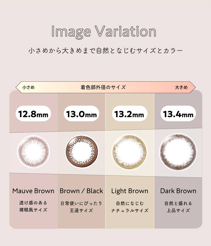 ネオサイトワンデーリングUV(NeoSight oneday Ring UV),イメージバリエーション,小さめから大きめまで自然となじむサイズとカラー,12.8mm:モーヴブラウン,透け感のある裸眼風サイズ,13.0mm:ブラウン/ブラック,日常使いにぴったり王道サイズ,13.2mm:ライトブラウン,自然になじむナチュラルサイズ,13.4mm:ダークブラウン,自然と盛れる上品サイズ|ネオサイトワンデーリングUV(NeoSight oneday Ring UV) ワンデーコンタクトレンズ
