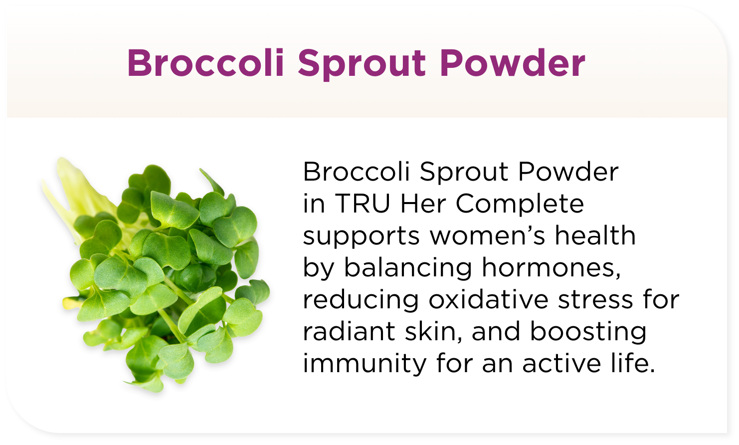  Broccoli Sprout Powder in TRU Her Complete supports women’s health by balancing hormones, reducing oxidative stress for radiant skin, and boosting immunity for an active life.