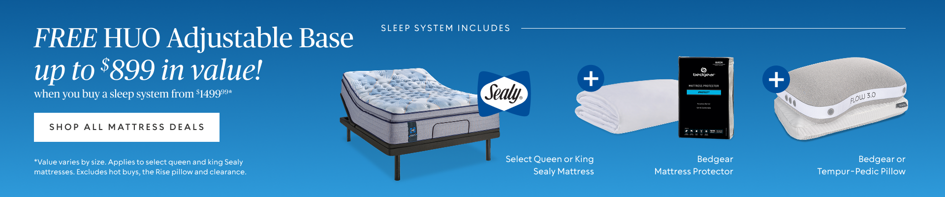 FREE Head Up Only Base (up to $899 value)​ when you buy a sleep system starting at $1499.99*​ Sleep system includes queen or king Sealy mattress, Bedgear mattress protector, and Bedgear or Tempur-Pedic pillow.​