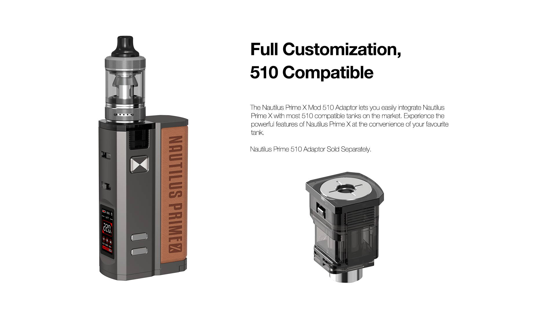 Full Customization, 510 Compatible Mod  The Nautilus Prime X Mod 510 Adaptor lets you easily integrate Nautilus Prime X with most 510 compatible tank in the market. Experience the powerful features of Nautilus Prime X at the convenience of your favourite tank.