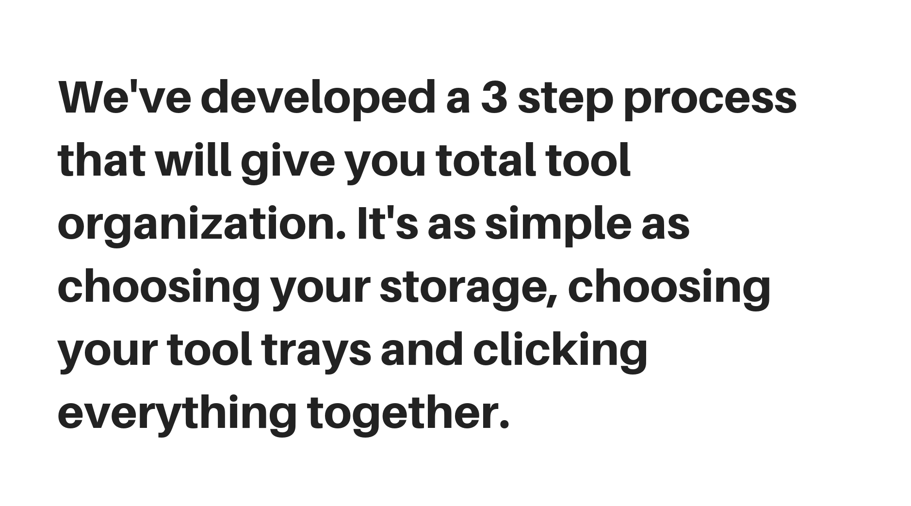 Hemos desarrollado un proceso de 3 pasos que le brindará una organización total de herramientas. Es tan simple como elegir su almacenamiento, elegir sus bandejas de herramientas y hacer clic en todo junto.