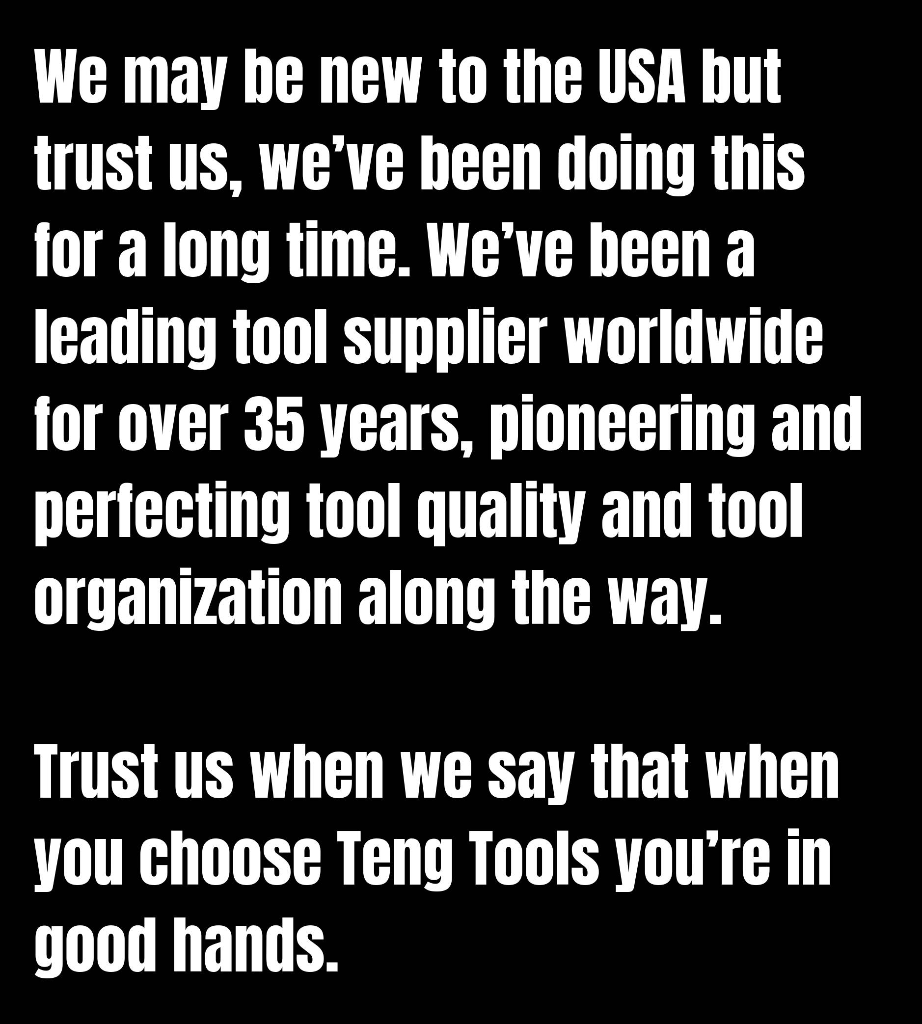 Nous sommes peut-être nouveaux aux États-Unis, mais faites-nous confiance, nous le faisons depuis longtemps. Nous sommes l'un des principaux fournisseurs d'outils dans le monde depuis plus de 35 ans, pionniers et perfectionnant la qualité et l'organisation des outils en cours de route. Faites-nous confiance lorsque nous disons que lorsque vous choisissez Teng Tools, vous êtes entre de bonnes mains.