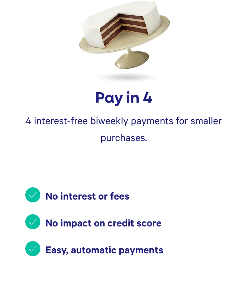 Pay in 4. 4 interest-free bi-weekly payments for smaller purchases. No interest or fees. No impact on credit score. Easy, automatic payments.