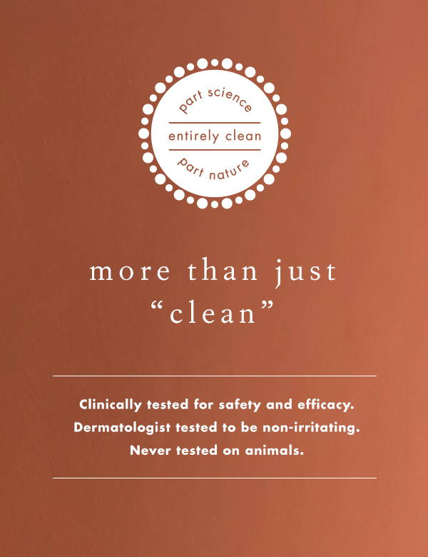 More than just clean, Bioelements products are clinically tested for safety and efficacy, dermatologist tested to be non-irritating, and never tested on animals