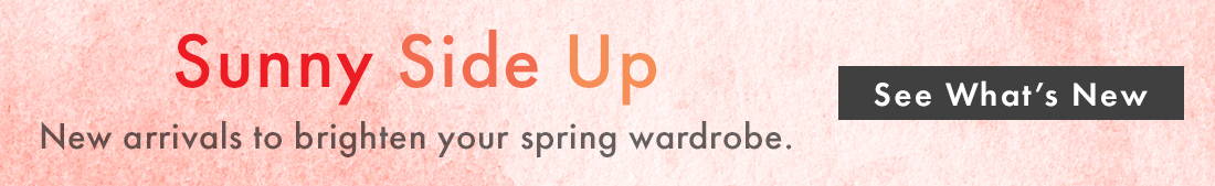 Sunny Side Up | New arrivals to brighten your spring wardrobe. SEE WHAT’S NEW