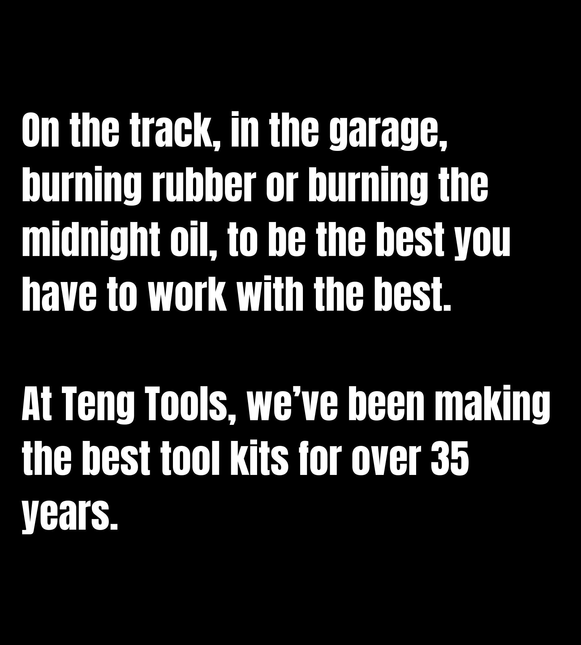 On the track, in the garage, burning rubber or burning the midnight oil, to be the best you have to work with the best.  At Teng Tools, we’ve been making the best tool kits for over 35 years.