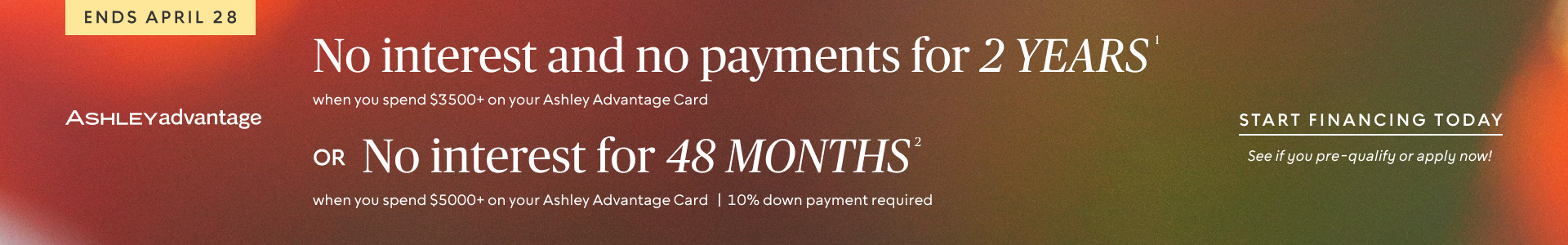 Ends April 28 | No interest and no payments for 2 years when you spend $3500+ on your Ashley Advantage Card OR No interest for 48 months when you spend $5000+ & 10% down on your Ashley Advantage Card