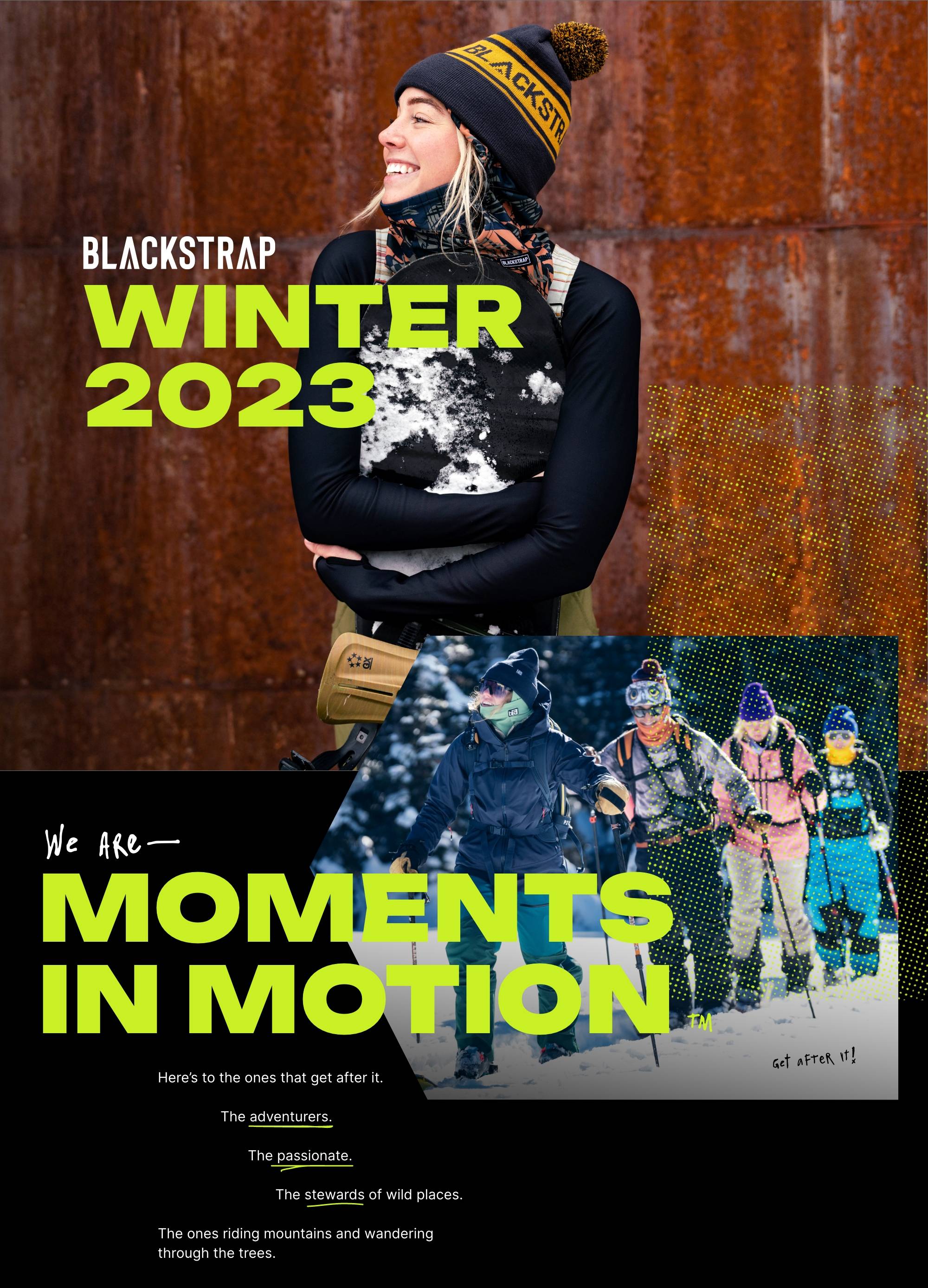 Blackstrap Winter 2023. We are moments in motion. Here's to the ones that get after it. The adventurers. The passionate. The stewards of wild places. The ones riding mountains and wandering through the trees.