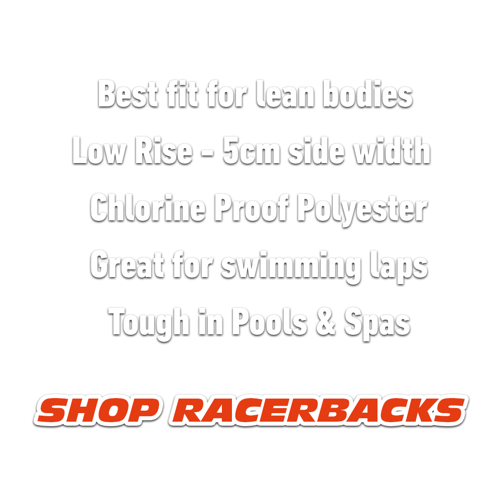 RACERBACKS - Best Fit For Lean Bodies. Low Rise - 5cm Side Width. Chlorine Proof Polyester. Great for swimming laps. Tough in Pools and Spas. 