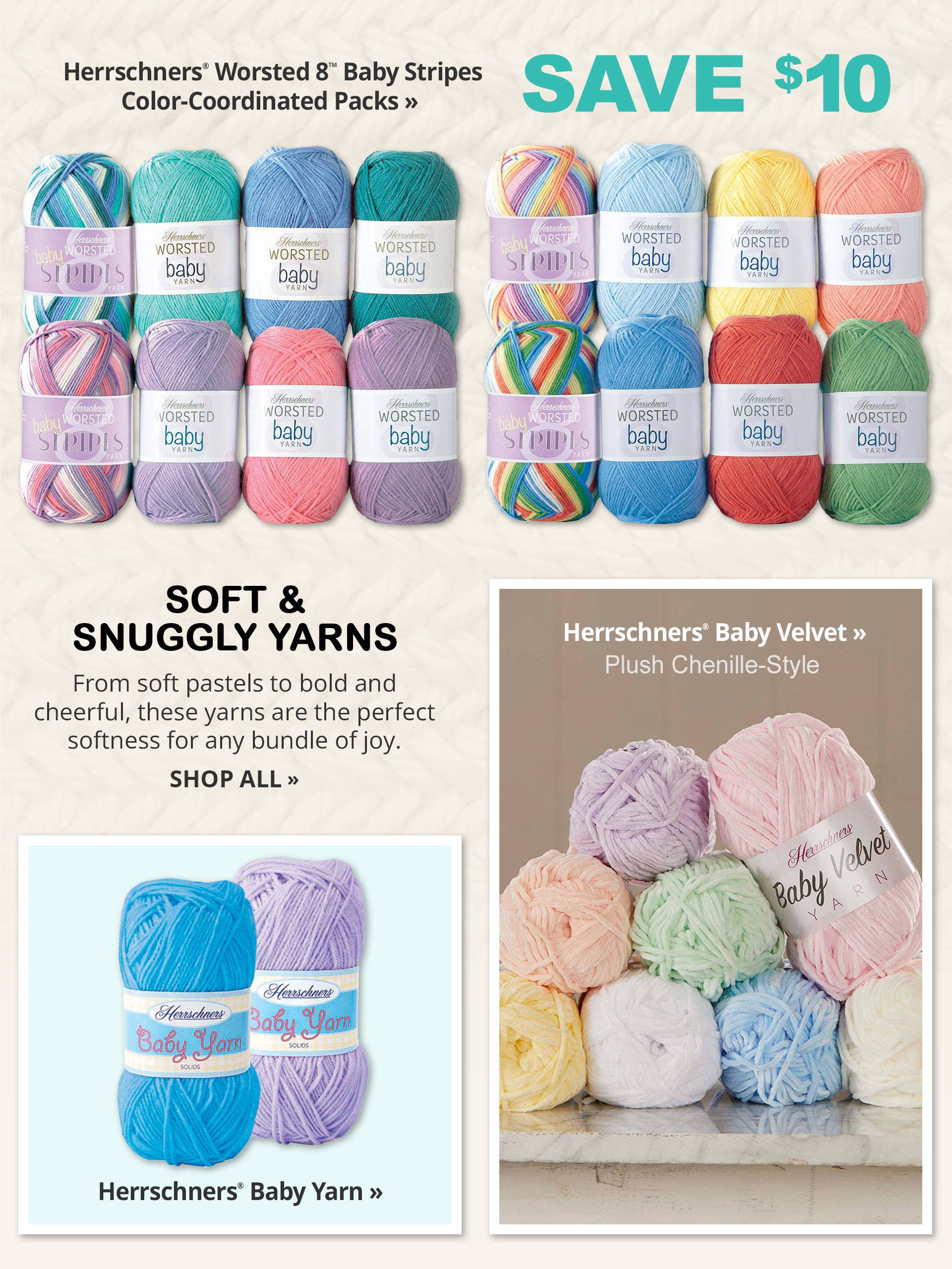 SOFT & SNUGGLY YARNS From soft pastels to bold and cheerful, these yarns are the perfect softness for any bundle of joy. - Herrschners® Worsted 8™ Baby Stripes Color-Coordinated Packs Save $10 - Herrschners® Baby Velvet Plush Chenille-Style - Herrschners® Baby Yarn - SHOP ALL>>