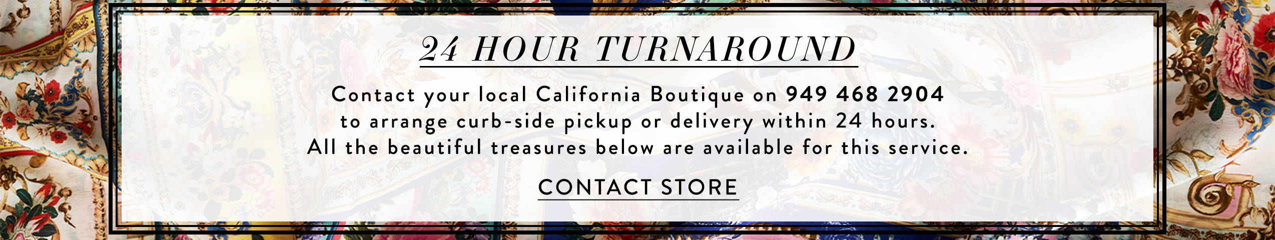 24 Hour Turnaround | Contact our California Boutique on 949 468 2904 for pick up or delivery in 24 hours