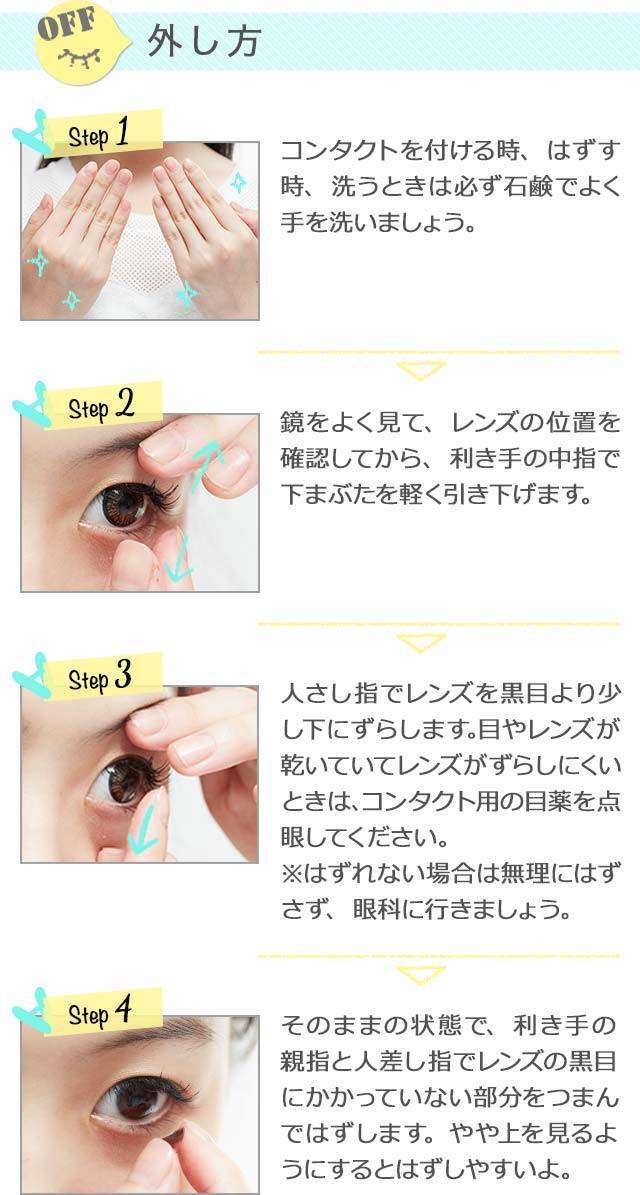 カラコンの正しい外し方を解説します。,Step1,石鹸でよく手を洗いましょう。,Step2,鏡をよく見て、レンズの位置を確認してから、利き手の中指で下まぶたを軽く引き下げます。,Step3,人差し指でレンズを黒目より少し下にずらします。目やレンズが乾いていてレンズがずらしにくいときは、コンタクト用の目薬を点眼してください。,Step4,そのままの状態で、利き手の親指と人差し指でレンズの黒目にかかっていない部分をつまんで外します。