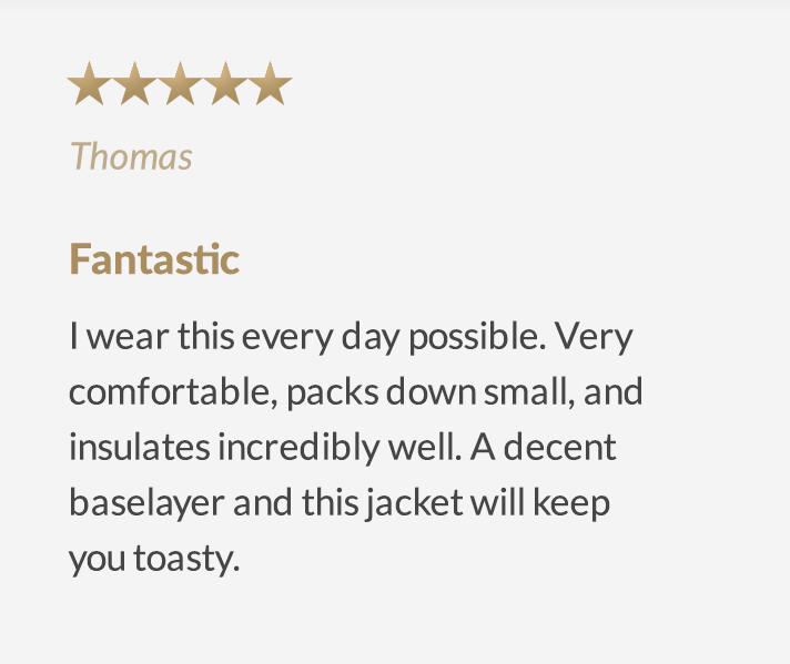 (5 stars) Fantastic - I wear this every day possible. Very comfortable, packs down small, and insulates incredibly well. A decent baselayer and this jacket will keep you toasty.