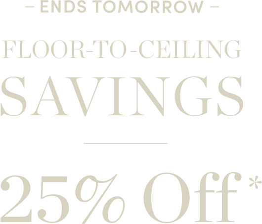 Ends Tomorrow Floor to Ceiling Savings 25% Off