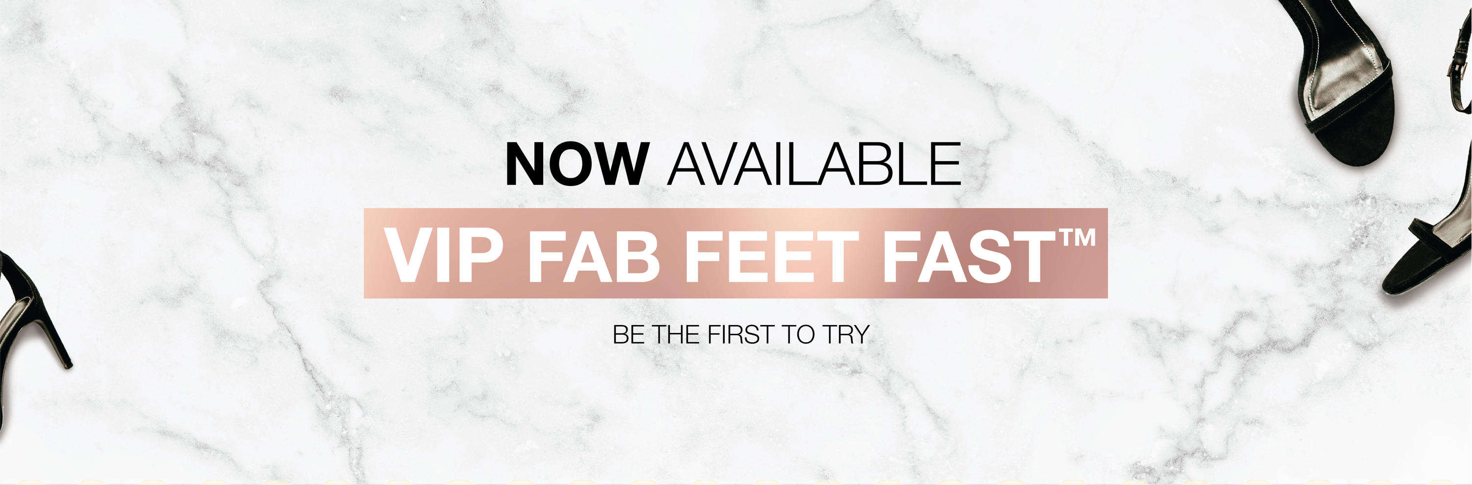 Now available, VIP FAB FEET FAST. Be the first to try