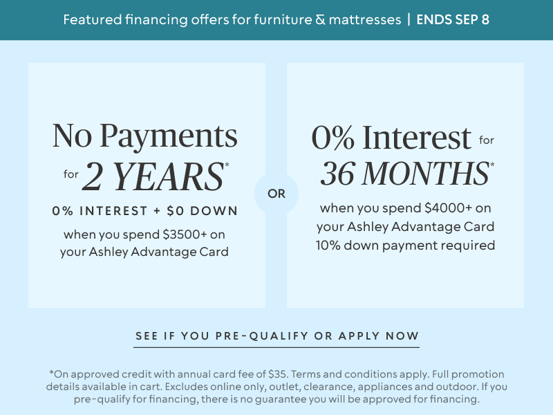 Ends Sept 8: No Payments for 2 Years* when you spend $3,500+ OR No interest for 36 Months* when you spend $4,000+ & 10% down payment requiredon your Ashley Advantage Card 